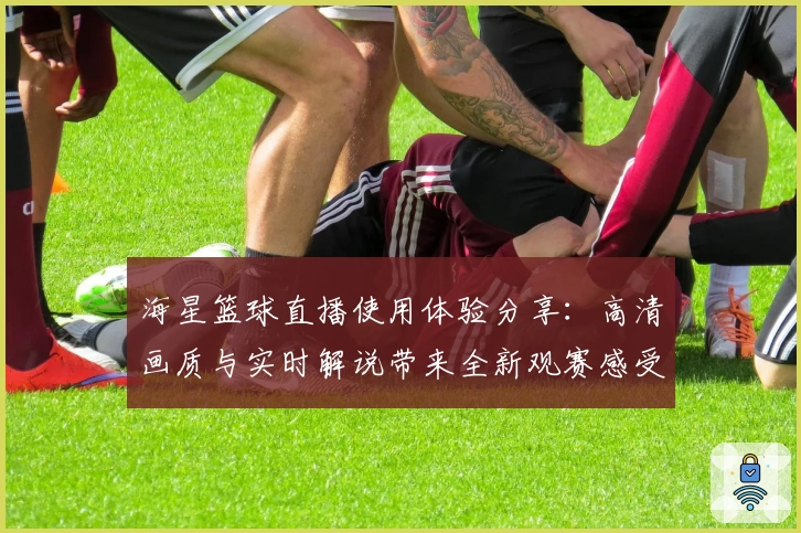 海星篮球直播使用体验分享：高清画质与实时解说带来全新观赛感受