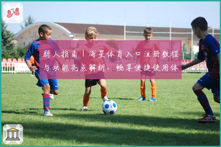 新人指南｜海星体育入口注册教程与功能亮点解析，畅享便捷使用体验