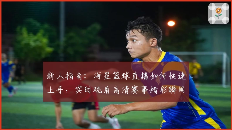 新人指南:海星篮球直播如何快速上手,实时观看高清赛事精彩瞬间