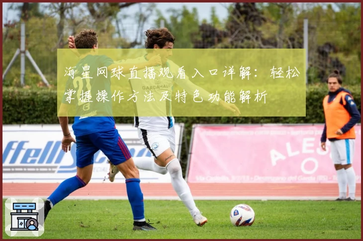 海星网球直播观看入口详解:轻松掌握操作方法及特色功能解析