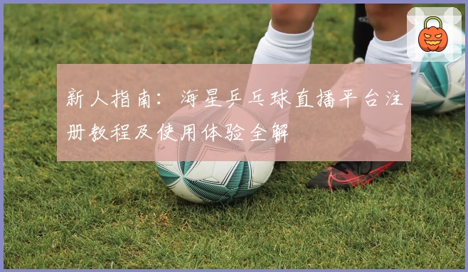 新人指南：海星乒乓球直播平台注册教程及使用体验全解