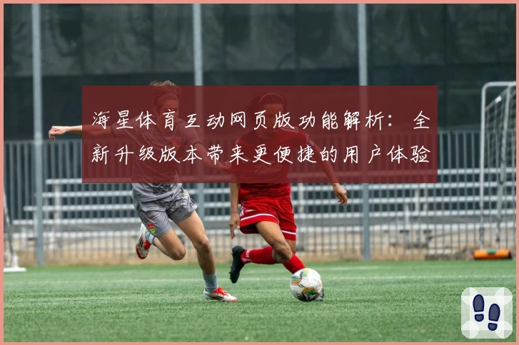 海星体育互动网页版功能解析：全新升级版本带来更便捷的用户体验