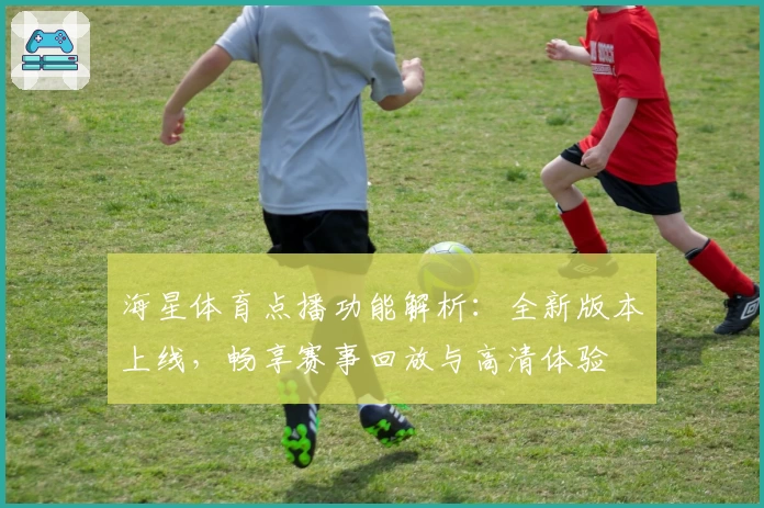 海星体育点播功能解析：全新版本上线，畅享赛事回放与高清体验