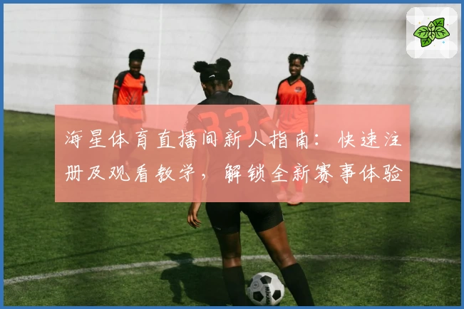 海星体育直播间新人指南：快速注册及观看教学，解锁全新赛事体验