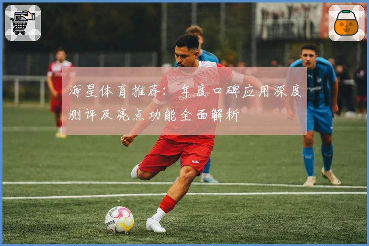 海星体育推荐：年度口碑应用深度测评及亮点功能全面解析