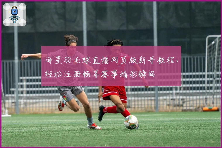 海星羽毛球直播网页版新手教程，轻松注册畅享赛事精彩瞬间