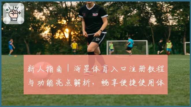 新人指南｜海星体育入口注册教程与功能亮点解析，畅享便捷使用体验