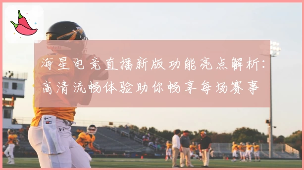 海星电竞直播新版功能亮点解析：高清流畅体验助你畅享每场赛事