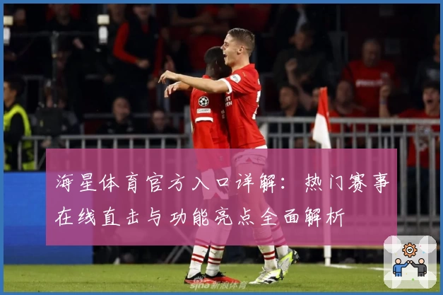 海星体育官方入口详解：热门赛事在线直击与功能亮点全面解析