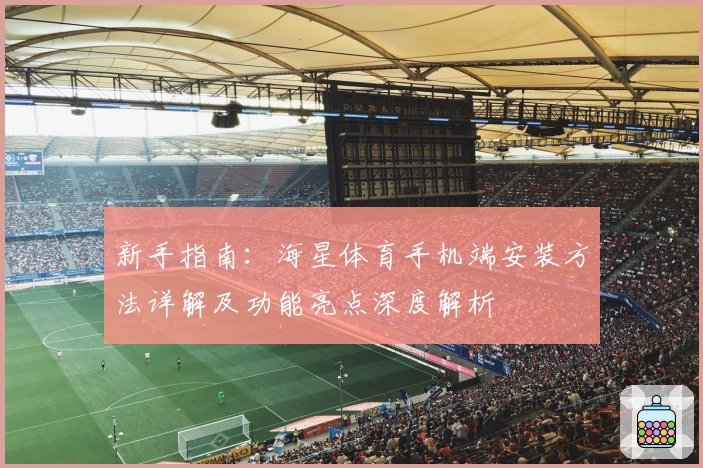 新手指南:海星体育手机端安装方法详解及功能亮点深度解析