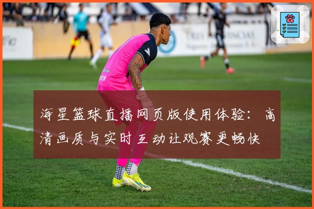 海星篮球直播网页版使用体验：高清画质与实时互动让观赛更畅快