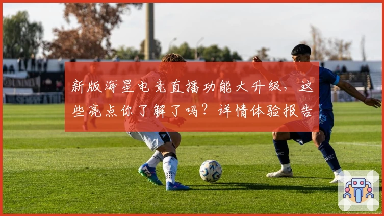 新版海星电竞直播功能大升级，这些亮点你了解了吗？详情体验报告奉上