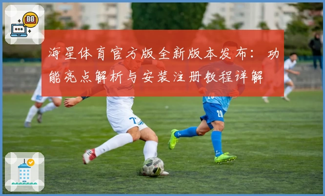 海星体育官方版全新版本发布：功能亮点解析与安装注册教程详解