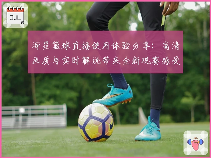 海星篮球直播使用体验分享：高清画质与实时解说带来全新观赛感受