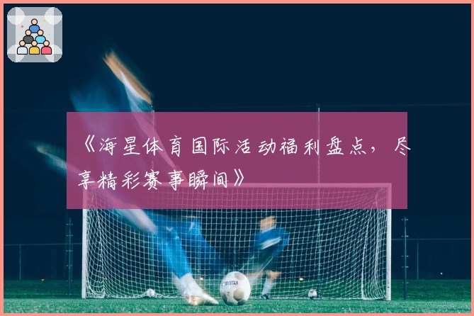 《海星体育国际活动福利盘点，尽享精彩赛事瞬间》