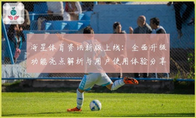 海星体育资讯新版上线：全面升级功能亮点解析与用户使用体验分享