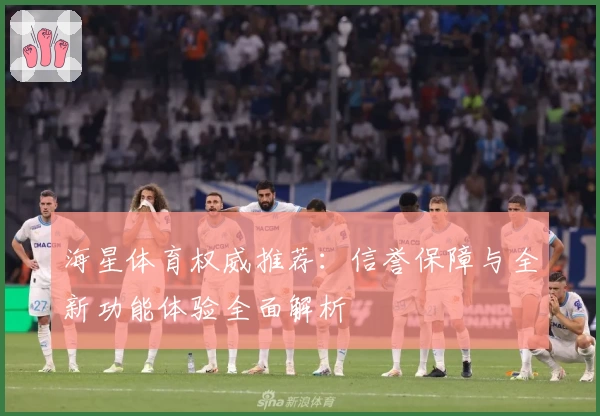 海星体育权威推荐:信誉保障与全新功能体验全面解析