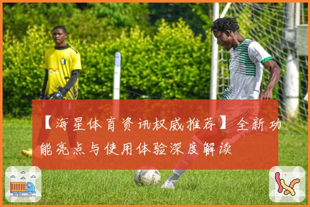 【海星体育资讯权威推荐】全新功能亮点与使用体验深度解读