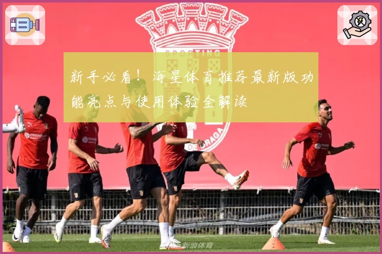 新手必看！海星体育推荐最新版功能亮点与使用体验全解读