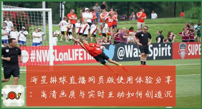 海星排球直播网页版使用体验分享：高清画质与实时互动如何创造沉浸式观赛体验