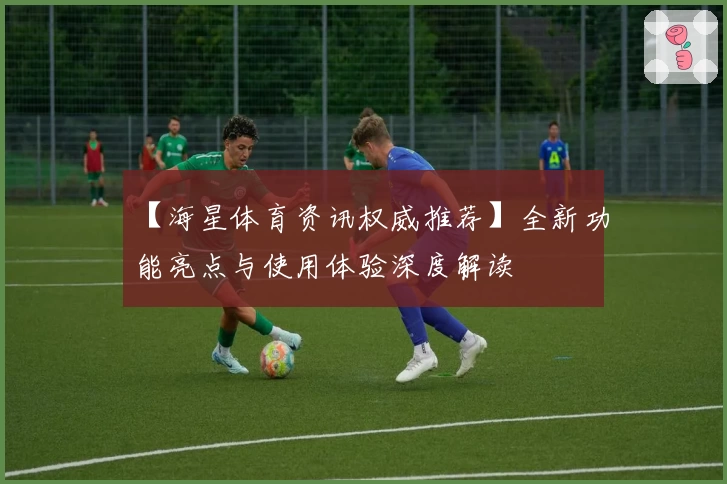 【海星体育资讯权威推荐】全新功能亮点与使用体验深度解读
