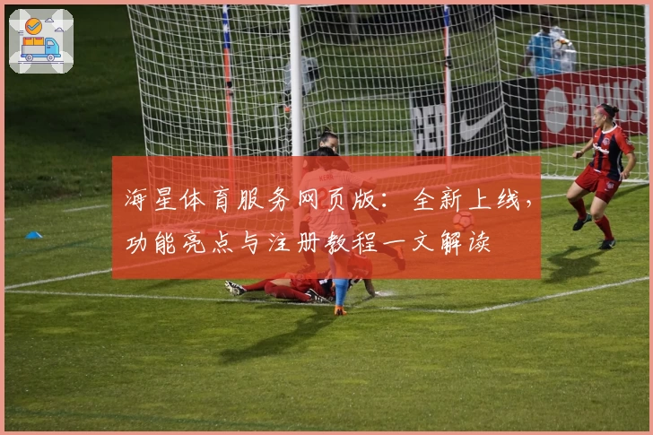 海星体育服务网页版：全新上线，功能亮点与注册教程一文解读