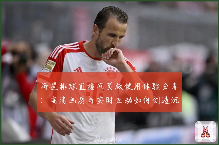 海星排球直播网页版使用体验分享：高清画质与实时互动如何创造沉浸式观赛体验