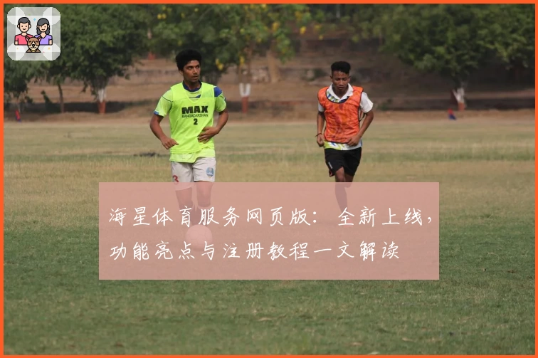 海星体育服务网页版：全新上线，功能亮点与注册教程一文解读