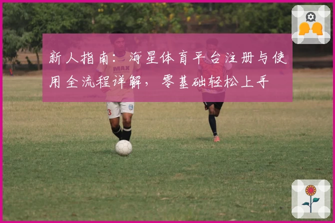 新人指南：海星体育平台注册与使用全流程详解，零基础轻松上手