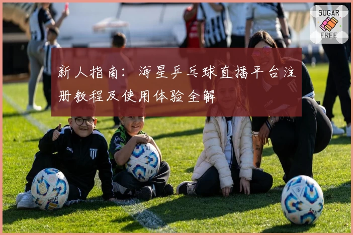 新人指南：海星乒乓球直播平台注册教程及使用体验全解